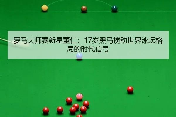 罗马大师赛新星董仁：17岁黑马搅动世界泳坛格局的时代信号